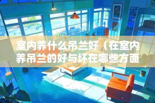 室内养什么吊兰好（在室内养吊兰的好与坏在哪些方面）