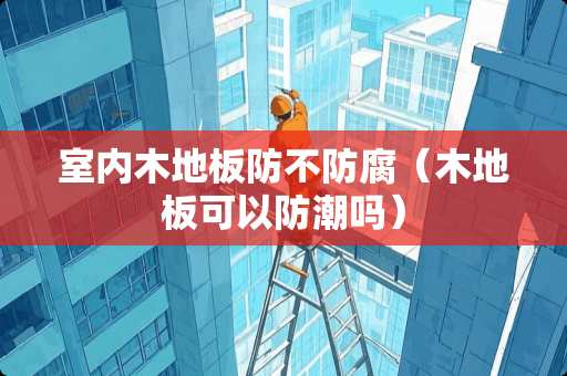 室内木地板防不防腐（木地板可以防潮吗）