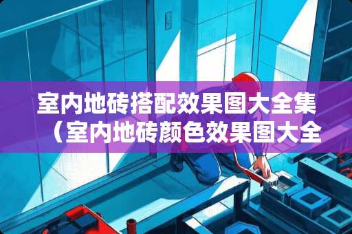 室内地砖搭配效果图大全集（室内地砖颜色效果图大全）
