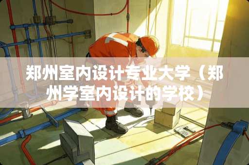 郑州室内设计专业大学（郑州学室内设计的学校）