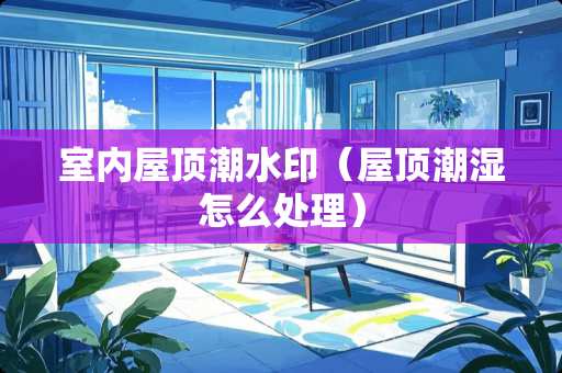 室内屋顶潮水印（屋顶潮湿怎么处理）