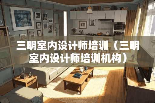 三明室内设计师培训（三明室内设计师培训机构）
