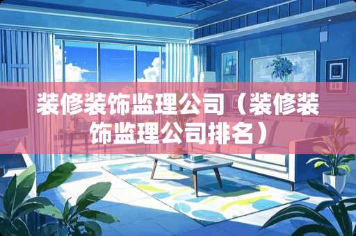 装修装饰监理公司（装修装饰监理公司排名）