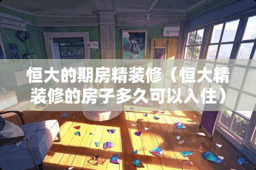 恒大的期房精装修（恒大精装修的房子多久可以入住）