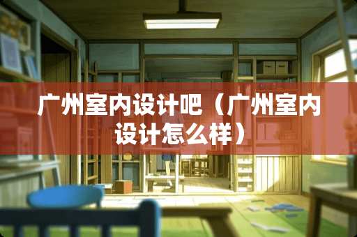 广州室内设计吧(广州室内设计怎么样) 广州室内设计吧(广州室内设计怎么样)