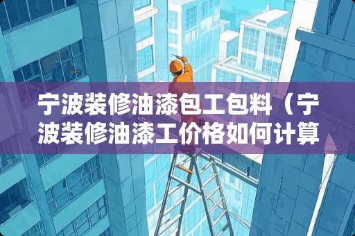宁波装修油漆包工包料（宁波装修油漆工价格如何计算）