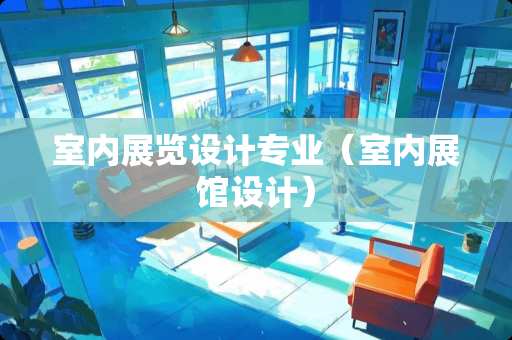 室内展览设计专业（室内展馆设计）