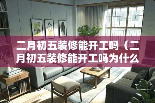 二月初五装修能开工吗（二月初五装修能开工吗为什么）