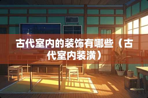 古代室内的装饰有哪些（古代室内装潢）