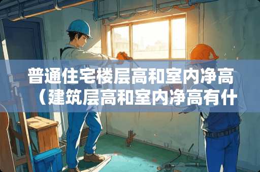 普通住宅楼层高和室内净高（建筑层高和室内净高有什么区别）