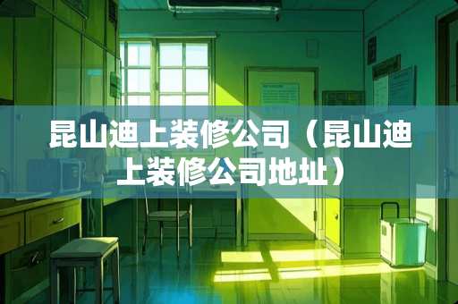 昆山迪上装修公司（昆山迪上装修公司地址）