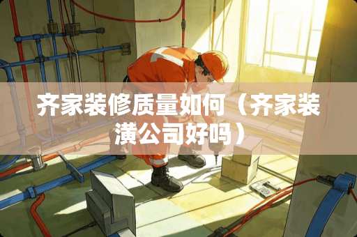 齐家装修质量如何（齐家装潢公司好吗）
