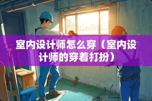 室内设计师怎么穿（室内设计师的穿着打扮）