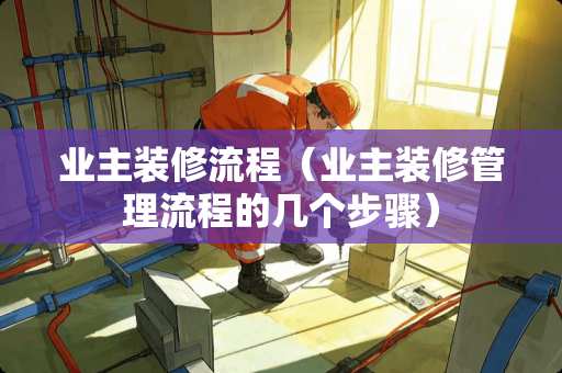 业主装修流程（业主装修管理流程的几个步骤）