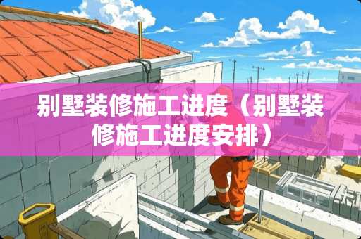 别墅装修施工进度（别墅装修施工进度安排）