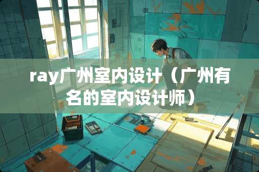 ray广州室内设计（广州有名的室内设计师）