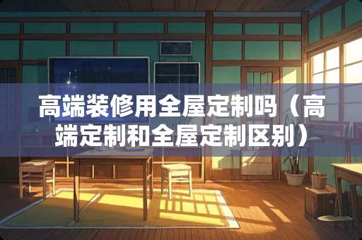 高端装修用全屋定制吗（高端定制和全屋定制区别）