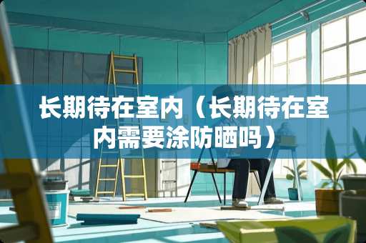 长期待在室内（长期待在室内需要涂防晒吗）