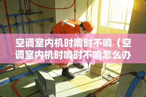 空调室内机时响时不响（空调室内机时响时不响怎么办）