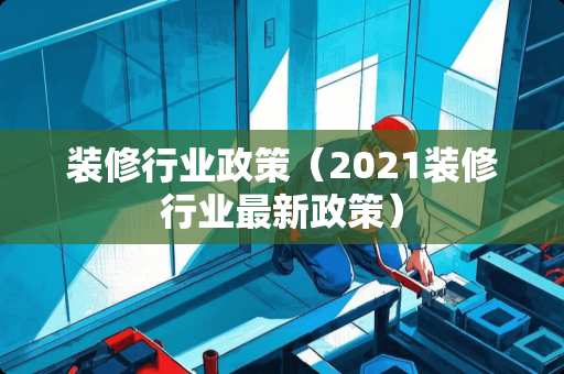 装修行业政策（2021装修行业最新政策）