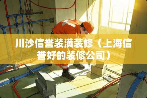 川沙信誉装潢装修（上海信誉好的装修公司）