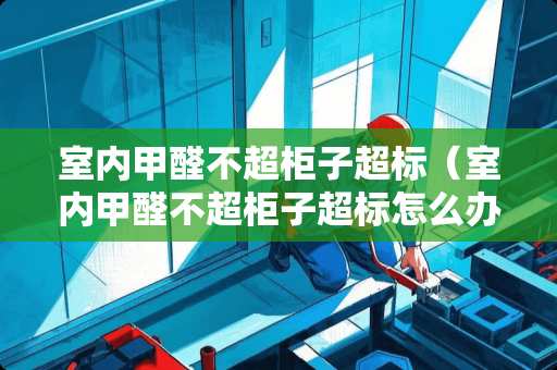 室内甲醛不超柜子超标（室内甲醛不超柜子超标怎么办）