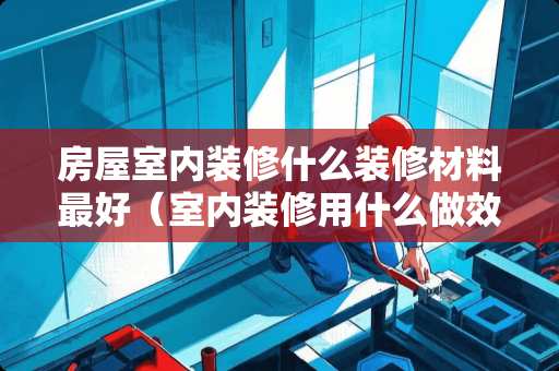 房屋室内装修什么装修材料最好（室内装修用什么做效果图）