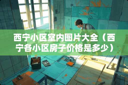 西宁小区室内图片大全（西宁各小区房子价格是多少）