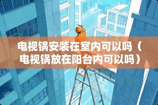 电视锅安装在室内可以吗（电视锅放在阳台内可以吗）