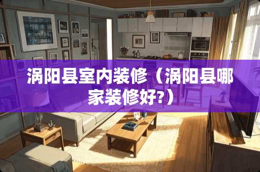 涡阳县室内装修（涡阳县哪家装修好?）