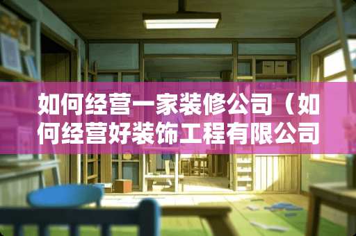 如何经营一家装修公司（如何经营好装饰工程有限公司）