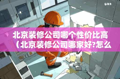 北京装修公司哪个性价比高（北京装修公司哪家好?怎么选择好的装修公司）