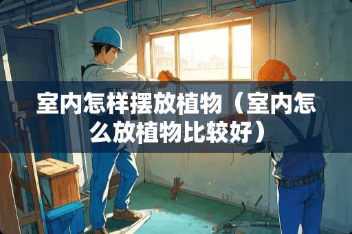 室内怎样摆放植物（室内怎么放植物比较好）
