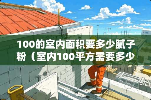 100的室内面积要多少腻子粉（室内100平方需要多少腻子）