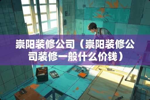 崇阳装修公司（崇阳装修公司装修一般什么价钱）