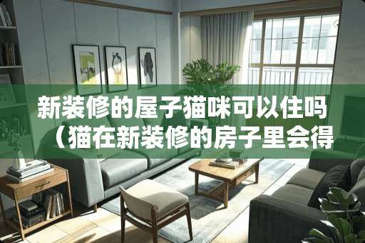新装修的屋子猫咪可以住吗（猫在新装修的房子里会得白血病吗）