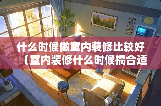 什么时候做室内装修比较好（室内装修什么时候搞合适）
