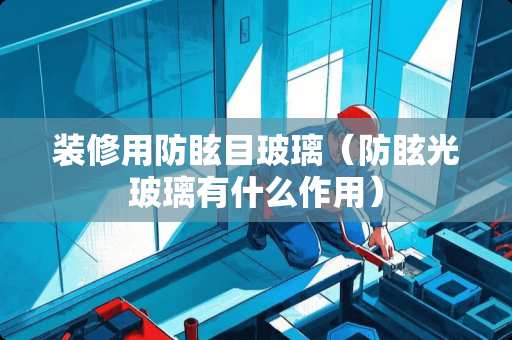 装修用防眩目玻璃（防眩光玻璃有什么作用）