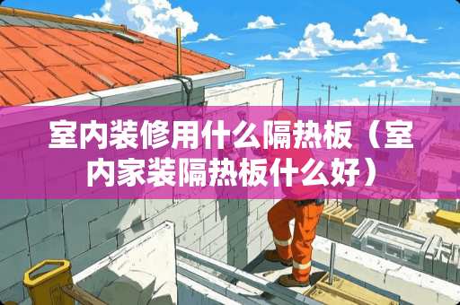 室内装修用什么隔热板（室内家装隔热板什么好）