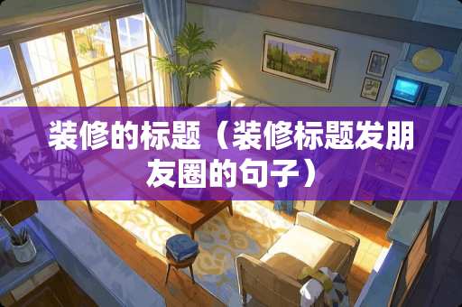 装修的标题（装修标题发朋友圈的句子）