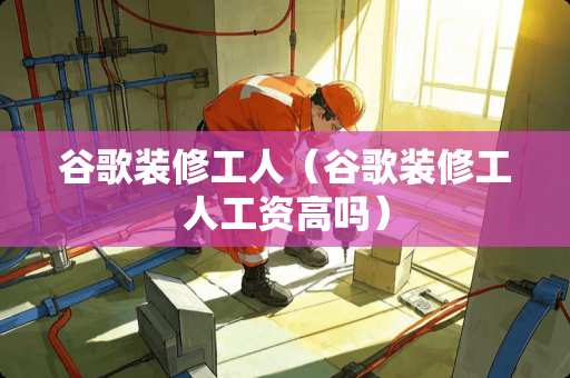 谷歌装修工人（谷歌装修工人工资高吗）