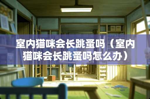 室内猫咪会长跳蚤吗（室内猫咪会长跳蚤吗怎么办）