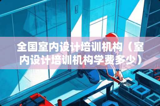 全国室内设计培训机构（室内设计培训机构学费多少）