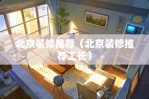北京装修推荐（北京装修推荐工长）
