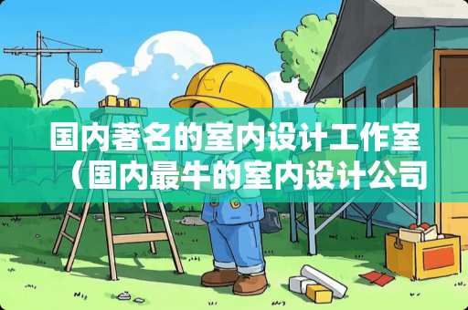 国内著名的室内设计工作室（国内最牛的室内设计公司）