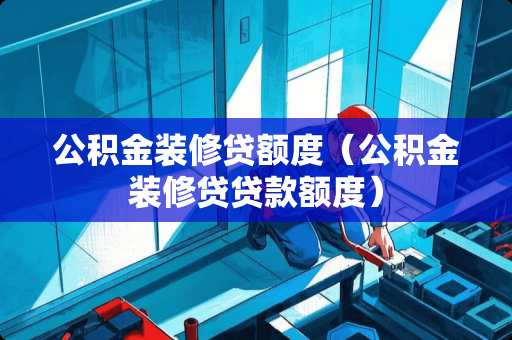 公积金装修贷额度（公积金装修贷贷款额度）