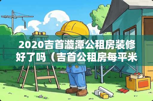 2020吉首漩潭公租房装修好了吗（吉首公租房每平米多少钱?）
