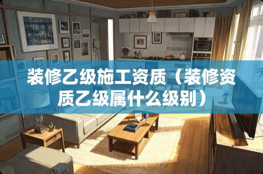 装修乙级施工资质（装修资质乙级属什么级别）