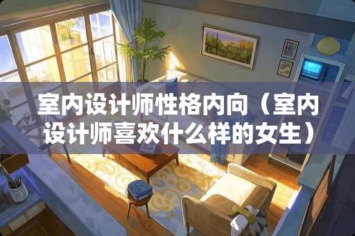 室内设计师性格内向（室内设计师喜欢什么样的女生）