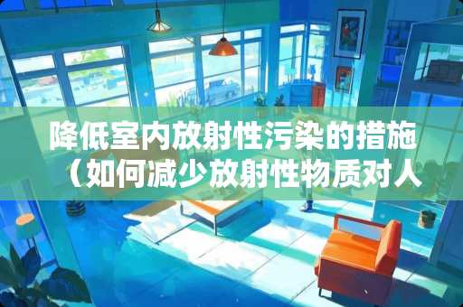 降低室内放射性污染的措施（如何减少放射性物质对人体的危害）